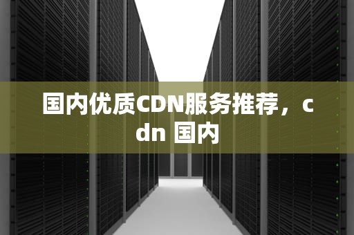 国内优质CDN服务推荐，cdn 国内