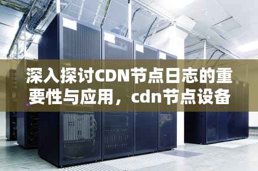 深入探讨CDN节点日志的重要性与应用，cdn节点设备
