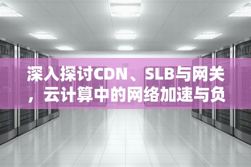 深入探讨CDN、SLB与网关，云计算中的网络加速与负载均衡，cdn和网关