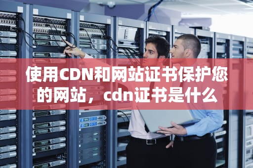 使用CDN和网站证书保护您的网站，cdn证书是什么