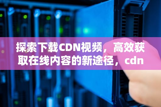探索下载CDN视频，高效获取在线内容的新途径，cdn缓存视频