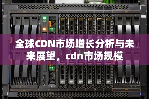 全球CDN市场增长分析与未来展望，cdn市场规模