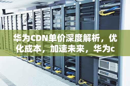华为CDN单价深度解析，优化成本，加速未来，华为cdn国内分布图