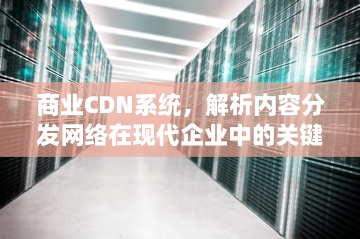 商业CDN系统，解析内容分发网络在现代企业中的关键作用，cdn商业模式