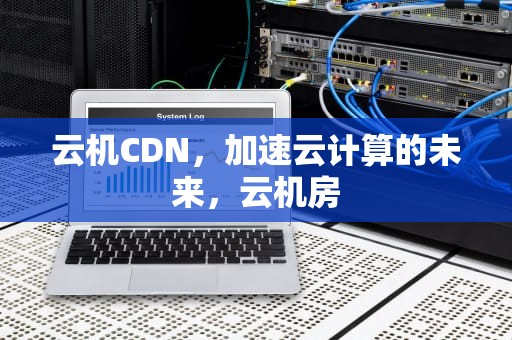 云机CDN，加速云计算的未来，云机房