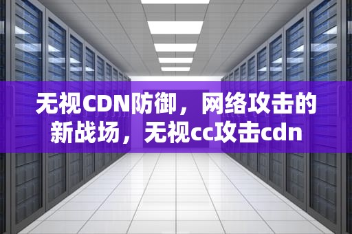无视CDN防御，网络攻击的新战场，无视cc攻击cdn