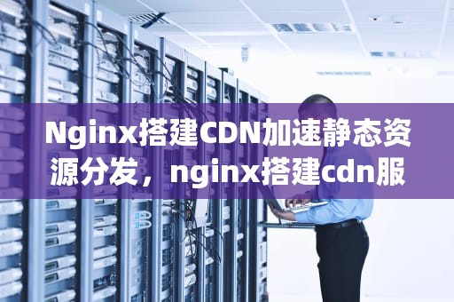 Nginx搭建CDN加速静态资源分发，nginx搭建cdn服务器