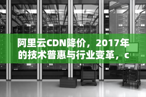 阿里云CDN降价，2017年的技术普惠与行业变革，cdn价格对比
