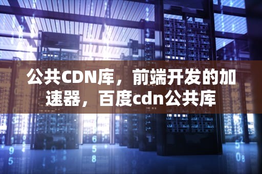 公共CDN库，前端开发的加速器，百度cdn公共库
