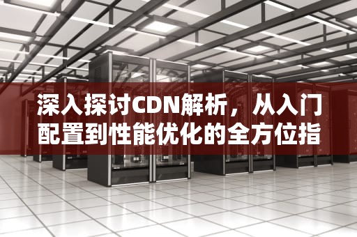 深入探讨CDN解析，从入门配置到性能优化的全方位指南，cdn解析配置