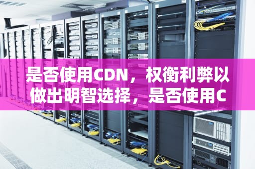 是否使用CDN，权衡利弊以做出明智选择，是否使用CDN是什么