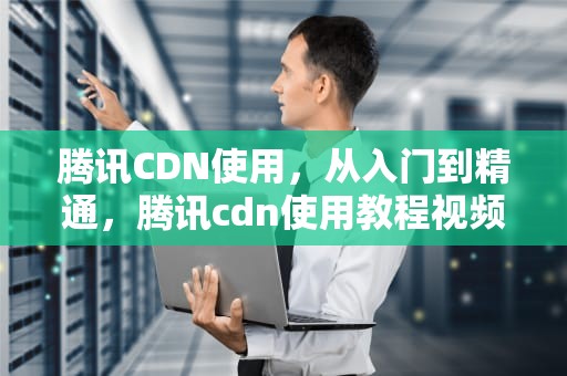 腾讯CDN使用，从入门到精通，腾讯cdn使用教程视频