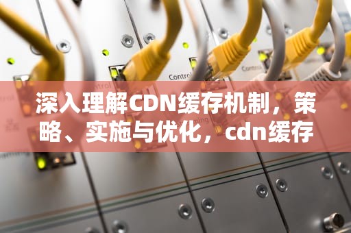 深入理解CDN缓存机制，策略、实施与优化，cdn缓存规则