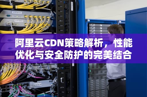 阿里云CDN策略解析，性能优化与安全防护的完美结合，阿里云cdn原理