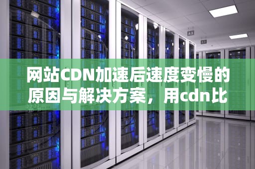 网站CDN加速后速度变慢的原因与解决方案，用cdn比以前还慢