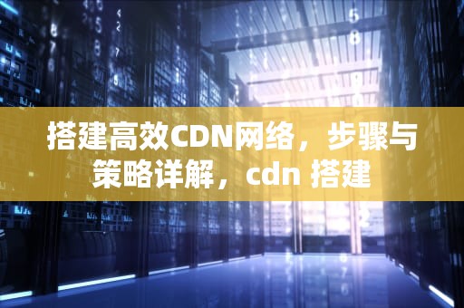 搭建高效CDN网络，步骤与策略详解，cdn 搭建