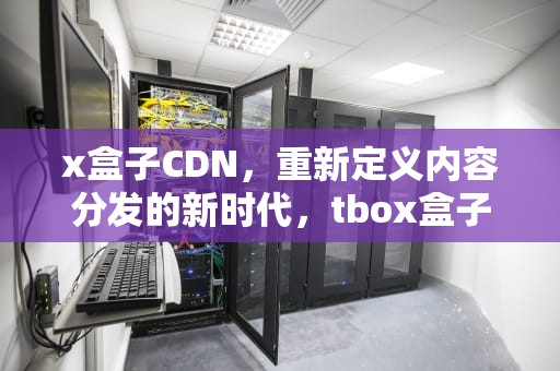 x盒子CDN，重新定义内容分发的新时代，tbox盒子