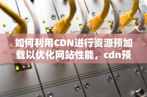 如何利用CDN进行资源预加载以优化网站性能，cdn预加载