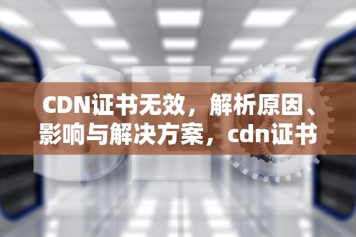 CDN证书无效，解析原因、影响与解决方案，cdn证书过期