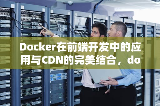 Docker在前端开发中的应用与CDN的完美结合，docker 前端部署