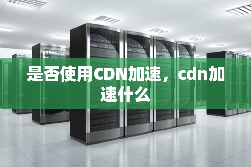 是否使用CDN加速，cdn加速什么
