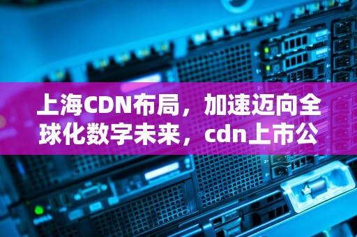 上海CDN布局，加速迈向全球化数字未来，cdn上市公司有哪些2020