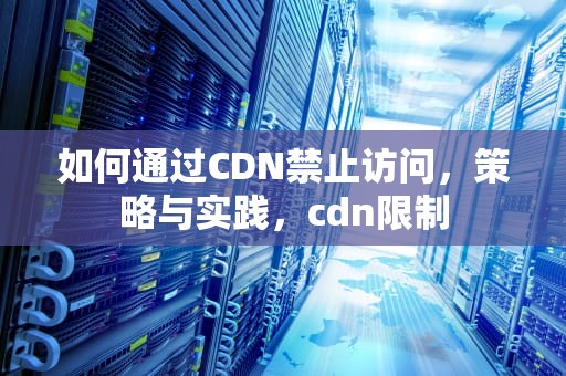 如何通过CDN禁止访问，策略与实践，cdn限制