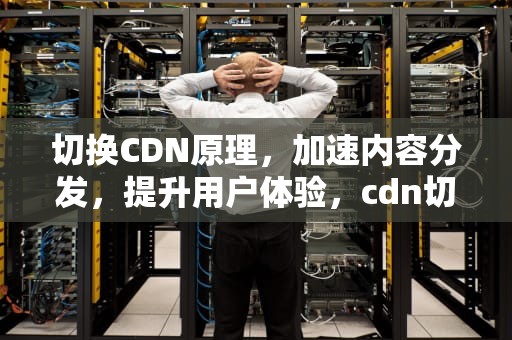 切换CDN原理，加速内容分发，提升用户体验，cdn切换是什么