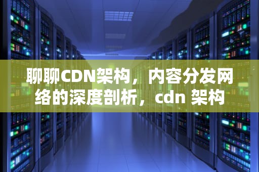 聊聊CDN架构，内容分发网络的深度剖析，cdn 架构