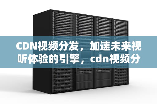 CDN视频分发，加速未来视听体验的引擎，cdn视频分发
