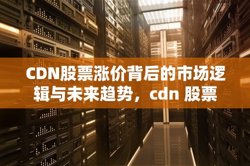 CDN股票涨价背后的市场逻辑与未来趋势，cdn 股票