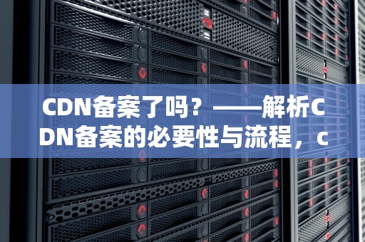 CDN备案了吗？——解析CDN备案的必要性与流程，cdn 备案