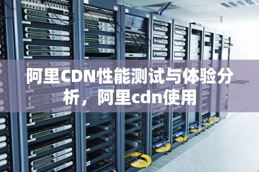 阿里CDN性能测试与体验分析，阿里cdn使用