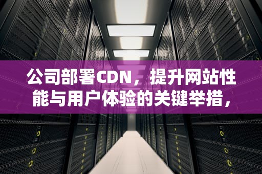 公司部署CDN，提升网站性能与用户体验的关键举措，公司部署什么意思