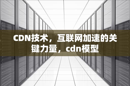 CDN技术，互联网加速的关键力量，cdn模型