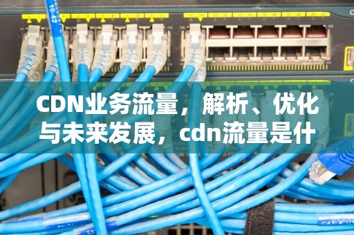 CDN业务流量，解析、优化与未来发展，cdn流量是什么