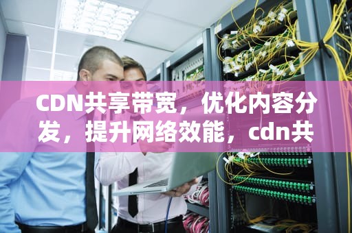 CDN共享带宽，优化内容分发，提升网络效能，cdn共享节点