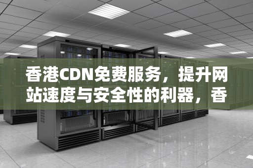 香港CDN免费服务，提升网站速度与安全性的利器，香港cdn教程