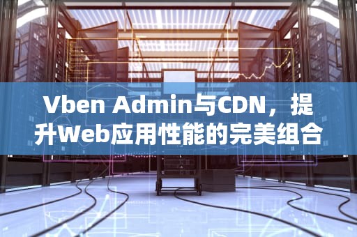 Vben Admin与CDN，提升Web应用性能的完美组合