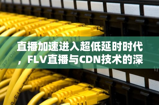 直播加速进入超低延时时代，FLV直播与CDN技术的深度结合，flv直播源怎么播放