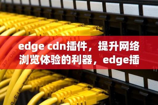 edge cdn插件，提升网络浏览体验的利器，edge插件网站