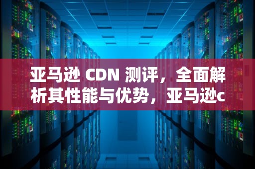 亚马逊 CDN 测评，全面解析其性能与优势，亚马逊cdn好不好用