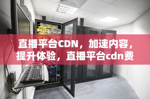 直播平台CDN，加速内容，提升体验，直播平台cdn费用