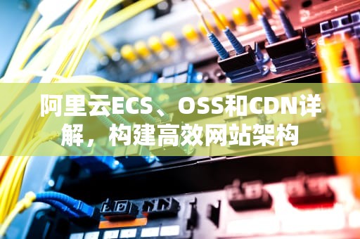 阿里云ECS、OSS和CDN详解，构建高效网站架构