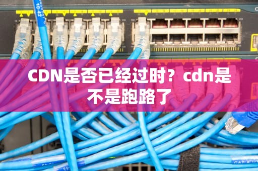 CDN是否已经过时？cdn是不是跑路了