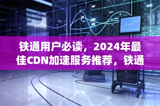 铁通用户必读，2024年最佳CDN加速服务推荐，铁通ip