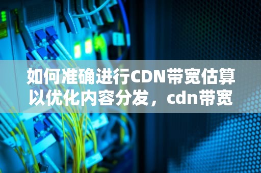 如何准确进行CDN带宽估算以优化内容分发，cdn带宽怎么计算