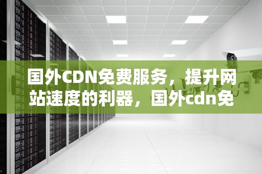 国外CDN免费服务，提升网站速度的利器，国外cdn免费加速最好的