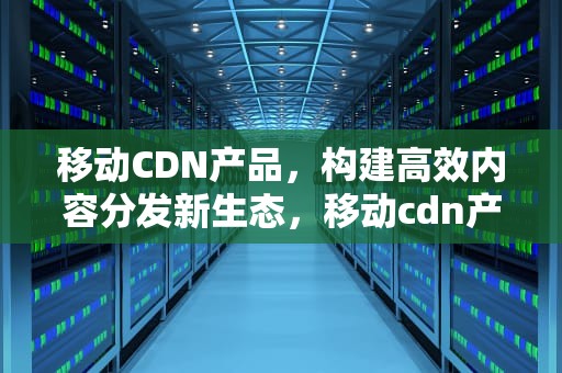 移动CDN产品，构建高效内容分发新生态，移动cdn产品计费模式的维度一般有哪些