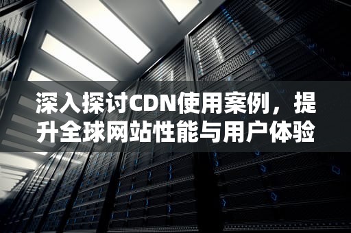深入探讨CDN使用案例，提升全球网站性能与用户体验，cdn的使用